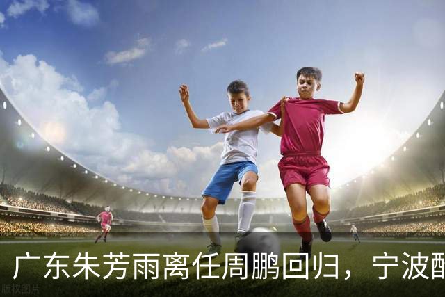 广东朱芳雨离任周鹏回归，宁波酝酿2换1交易，广州出售李祥波，王少杰加盟江苏