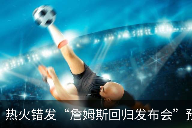 热火错发“詹姆斯回归发布会”预告后秒删，球队澄清：只是提前准备、尚未得到通知