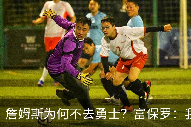 詹姆斯为何不去勇士？富保罗：我说了不算，让他自己决定吧