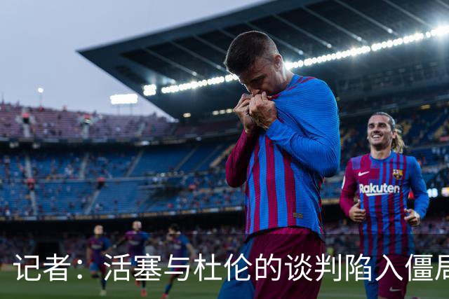 记者：活塞与杜伦的谈判陷入僵局，可能持续到八月份才能解决