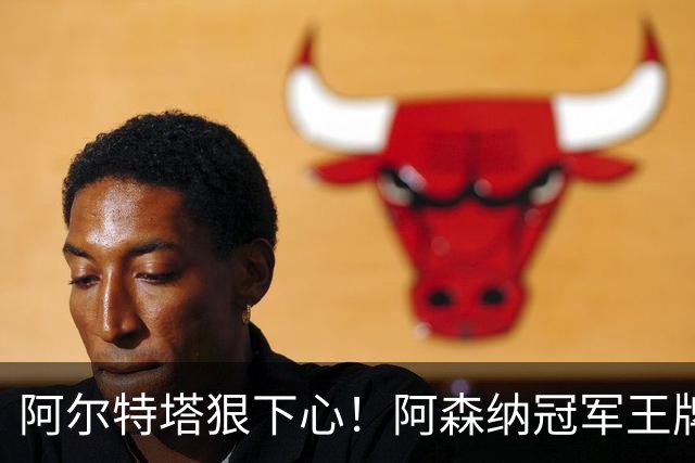 阿尔特塔狠下心！阿森纳冠军王牌惨遭清洗，1.5 亿豪砸皇马巨星