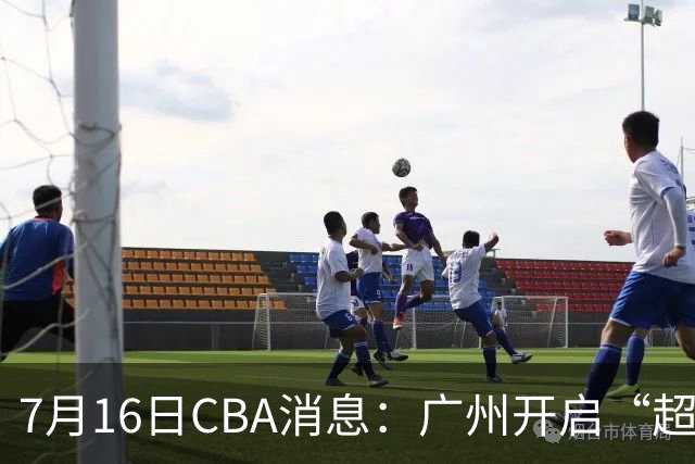 7月16日CBA消息：广州开启“超市大甩卖”，签下2米13内线神塔！